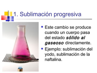 1. Sublimación progresiva
 Este cambio se produce
cuando un cuerpo pasa
del estado sólido alsólido al
gaseosogaseoso directamente.
 Ejemplo: sublimación del
yodo, sublimación de la
naftalina.
 