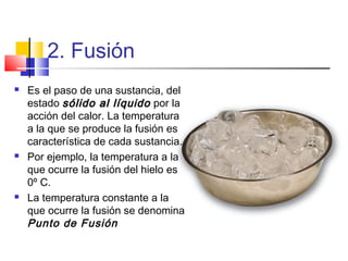 2. Fusión
 Es el paso de una sustancia, del
estado sólido al líquidosólido al líquido por la
acción del calor. La temperatura
a la que se produce la fusión es
característica de cada sustancia.
 Por ejemplo, la temperatura a la
que ocurre la fusión del hielo es
0º C.
 La temperatura constante a la
que ocurre la fusión se denomina
Punto de Fusión
 