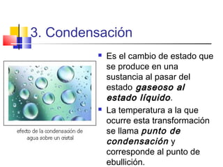 3. Condensación
 Es el cambio de estado que
se produce en una
sustancia al pasar del
estado gaseoso algaseoso al
estado líquidoestado líquido.
 La temperatura a la que
ocurre esta transformación
se llama punto de
condensación y
corresponde al punto de
ebullición.
 