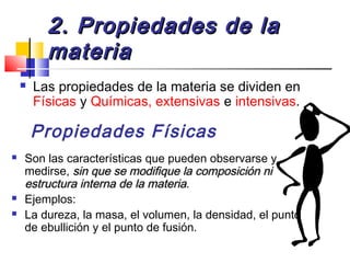 2. Propiedades de la2. Propiedades de la
materiamateria
 Las propiedades de la materia se dividen en
Físicas y Químicas, extensivas e intensivas.
Propiedades Físicas
 Son las características que pueden observarse y
medirse, sin que se modifique la composición nisin que se modifique la composición ni
estructura interna de la materiaestructura interna de la materia.
 Ejemplos:
 La dureza, la masa, el volumen, la densidad, el punto
de ebullición y el punto de fusión.
 