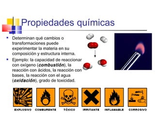 Propiedades químicas
 Determinan qué cambios o
transformaciones puede
experimentar la materia en su
composición y estructura interna.
 Ejemplo: la capacidad de reaccionar
con oxígeno (combustióncombustión), la
reacción con ácidos, la reacción con
bases, la reacción con el agua
(oxidaciónoxidación), grado de toxicidad.
 