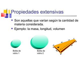 Propiedades extensivas
 Son aquellas que varían según la cantidad de
materia considerada.
 Ejemplo: la masa, longitud, volumen
Bolita de
vidrio 1
Bolita de
vidrio 2
 