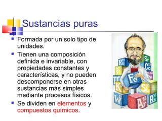 Sustancias puras
 Formada por un solo tipo de
unidades.
 Tienen una composición
definida e invariable, con
propiedades constantes y
características, y no pueden
descomponerse en otras
sustancias más simples
mediante procesos físicos.
 Se dividen en elementos y
compuestos químicos.
 