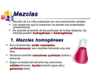 MezclasMezclas
 Reunión de 2 o más sustancias con una composición variable.
 Las sustancias que la componen no pierden sus propiedades
características.
 De acuerdo al tamaño de las partículas de la fase dispersa, las
mezclas pueden homogéneashomogéneas o heterogéneasheterogéneas.
1. Mezclas homogéneas1. Mezclas homogéneas
 Sus componentes están mezcladosestán mezclados
uniformementeuniformemente, son miscibles formando una sola
fase.
 Se llaman también soluciones químicassoluciones químicas (soluto y
solvente)
 Según el estado del solvente hay soluciones
sólidassólidas (bronce), líquidaslíquidas (mezcla agua-sal) y
gaseosasgaseosas (aire).
 