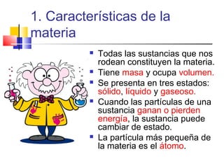 1. Características de la
materia
 Todas las sustancias que nos
rodean constituyen la materia.
 Tiene masa y ocupa volumen.
 Se presenta en tres estados:
sólido, líquido y gaseoso.
 Cuando las partículas de una
sustancia ganan o pierden
energía, la sustancia puede
cambiar de estado.
 La partícula más pequeña de
la materia es el átomo.
 