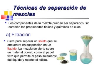Técnicas de separación deTécnicas de separación de
mezclasmezclas
 Los componentes de la mezcla pueden ser separados, sin
cambien las propiedades físicas y químicas de ellos.
a) Filtración
 Sirve para separar un sólido que se
encuentra en suspensión en un
líquido. La mezcla se vierte sobre
un material poroso como el papel
filtro que permite el paso solamente
del líquido y retiene el sólido.
 