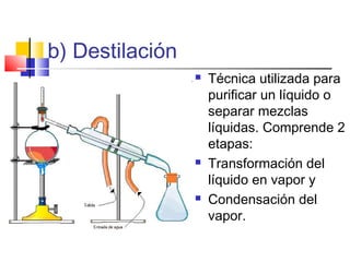 b) Destilación
 Técnica utilizada para
purificar un líquido o
separar mezclas
líquidas. Comprende 2
etapas:
 Transformación del
líquido en vapor y
 Condensación del
vapor.
 