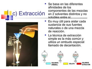 c) Extracción
 Se basa en las diferentes
afinidades de los
componentes de las mezclas
en 2 solventes distintos y no
solubles entre sí.
 Es muy útil para aislar cada
sustancia de sus fuentes
naturales o de una mezcla
de reacción.
 La técnica de extracción
simple es la más común y
utiliza un embudo especial
llamado de decantación.
 