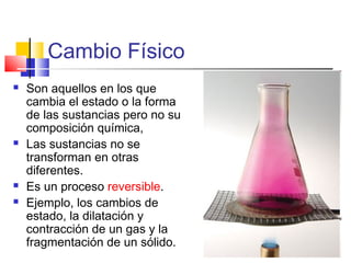 Cambio Físico
 Son aquellos en los que
cambia el estado o la forma
de las sustancias pero no su
composición química,
 Las sustancias no se
transforman en otras
diferentes.
 Es un proceso reversible.
 Ejemplo, los cambios de
estado, la dilatación y
contracción de un gas y la
fragmentación de un sólido.
 