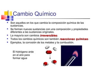 Cambio Químico
 Son aquellos en los que cambia la composición química de las
sustancias.
 Se forman nuevas sustancias con una composición y propiedades
diferentes a las sustancias originales.
 La mayoría son cambios irreversiblesirreversibles.
 Todos los cambios químicos son también reacciones químicasreacciones químicas.
 Ejemplos, la corrosión de los metales y la combustión.
El hidrógeno arde
en el aire para
formar agua
 
