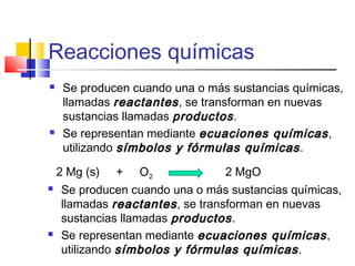Reacciones químicas
 Se producen cuando una o más sustancias químicas,
llamadas reactantesreactantes, se transforman en nuevas
sustancias llamadas productosproductos.
 Se representan mediante ecuaciones químicasecuaciones químicas,
utilizando símbolos y fórmulas químicassímbolos y fórmulas químicas.
2 Mg (s) + O2 2 MgO
 Se producen cuando una o más sustancias químicas,
llamadas reactantesreactantes, se transforman en nuevas
sustancias llamadas productosproductos.
 Se representan mediante ecuaciones químicasecuaciones químicas,
utilizando símbolos y fórmulas químicassímbolos y fórmulas químicas.
 
