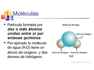 Moléculas
 Partícula formada por
dos o más átomosdos o más átomos
unidos entre sí porunidos entre sí por
enlaces químicosenlaces químicos.
 Por ejemplo la molécula
de agua (H2O) tiene un
átomo de oxígeno y dos
átomos de hidrógeno.
 