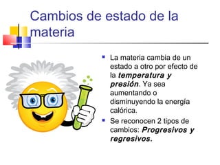 Cambios de estado de la
materia
 La materia cambia de un
estado a otro por efecto de
la temperatura ytemperatura y
presiónpresión. Ya sea
aumentando o
disminuyendo la energía
calórica.
 Se reconocen 2 tipos de
cambios: Progresivos yProgresivos y
regresivos.regresivos.
 