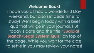 Welcome Back!
I hope you all had a wonderful 3 Day
weekend, but also set aside time to
study! We’ll begin today with a brief
quiz that will go in your journal. Put
today’s date and the title “Judicial
Branch/Legal System Quiz” on top of
the page. While you wait for the class
to settle in you may review your notes!
 