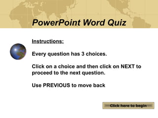 PowerPoint Word Quiz
Instructions:
Every question has 3 choices.
Click on a choice and then click on NEXT to
proceed to the next question.
Use PREVIOUS to move back
Click here to beginClick here to begin
 