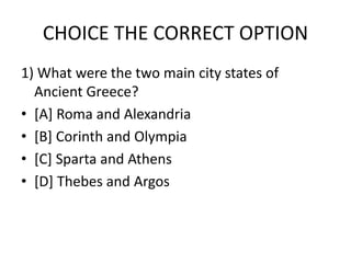CHOICE THE CORRECT OPTION
1) What were the two main city states of
Ancient Greece?
• [A] Roma and Alexandria
• [B] Corinth and Olympia
• [C] Sparta and Athens
• [D] Thebes and Argos
 