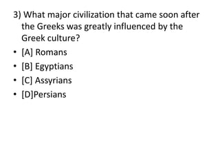 3) What major civilization that came soon after
the Greeks was greatly influenced by the
Greek culture?
• [A] Romans
• [B] Egyptians
• [C] Assyrians
• [D]Persians
 