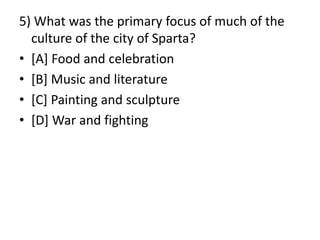5) What was the primary focus of much of the
culture of the city of Sparta?
• [A] Food and celebration
• [B] Music and literature
• [C] Painting and sculpture
• [D] War and fighting
 
