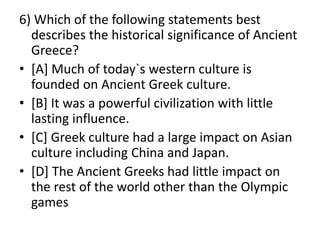 6) Which of the following statements best
describes the historical significance of Ancient
Greece?
• [A] Much of today`s western culture is
founded on Ancient Greek culture.
• [B] It was a powerful civilization with little
lasting influence.
• [C] Greek culture had a large impact on Asian
culture including China and Japan.
• [D] The Ancient Greeks had little impact on
the rest of the world other than the Olympic
games
 