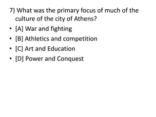 7) What was the primary focus of much of the
culture of the city of Athens?
• [A] War and fighting
• [B] Athletics and competition
• [C] Art and Education
• [D] Power and Conquest
 