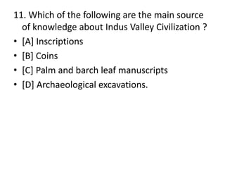 11. Which of the following are the main source
of knowledge about Indus Valley Civilization ?
• [A] Inscriptions
• [B] Coins
• [C] Palm and barch leaf manuscripts
• [D] Archaeological excavations.
 