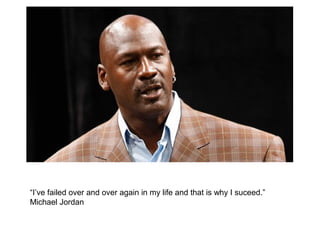 “I’ve failed over and over again in my life and that is why I suceed.”
Michael Jordan
 