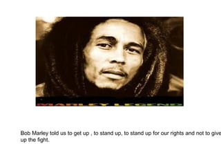Bob Marley told us to get up , to stand up, to stand up for our rights and not to give
up the fight.
 