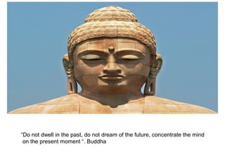 “Do not dwell in the past, do not dream of the future, concentrate the mind
on the present moment “. Buddha
 