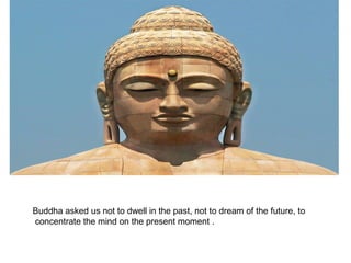 Buddha asked us not to dwell in the past, not to dream of the future, to
concentrate the mind on the present moment .
 