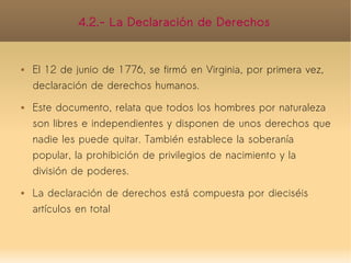 4.2.- La Declaración de Derechos


   El 12 de junio de 1776, se firmó en Virginia, por primera vez,
    declaración de derechos humanos.
   Este documento, relata que todos los hombres por naturaleza
    son libres e independientes y disponen de unos derechos que
    nadie les puede quitar. También establece la soberanía
    popular, la prohibición de privilegios de nacimiento y la
    división de poderes.
   La declaración de derechos está compuesta por dieciséis
    artículos en total
 
