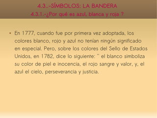 4.3..-SÍMBOLOS: LA BANDERA
           4.3.1.-¿Por qué es azul, blanca y roja ?


   En 1777, cuando fue por primera vez adoptada, los
    colores blanco, rojo y azul no tenían ningún significado
    en especial. Pero, sobre los colores del Sello de Estados
    Unidos, en 1782, dice lo siguiente: '' el blanco simboliza
    su color de piel e inocencia, el rojo sangre y valor, y, el
    azul el cielo, perseverancia y justicia.
 