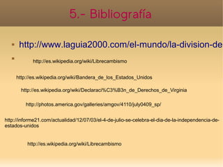 5.- Bibliografía

       http://www.laguia2000.com/el-mundo/la-division-de-
   
              http://es.wikipedia.org/wiki/Librecambismo


       http://es.wikipedia.org/wiki/Bandera_de_los_Estados_Unidos

         http://es.wikipedia.org/wiki/Declaraci%C3%B3n_de_Derechos_de_Virginia

           http://photos.america.gov/galleries/amgov/4110/july0409_sp/


http://informe21.com/actualidad/12/07/03/el-4-de-julio-se-celebra-el-dia-de-la-independencia-de-
estados-unidos


           http://es.wikipedia.org/wiki/Librecambismo
 