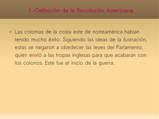 1.-Definición de la Revolución Americana


   Las colonias de la costa este de norteamérica habían
    tenido mucho éxito. Siguiendo las ideas de la ilustración,
    estas se negaron a obedecer las leyes del Parlamento,
    quien envió a las tropas inglesas para que acabaran con
    los colonos. Este fue el inicio de la guerra.
 