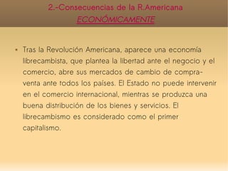 2.-Consecuencias de la R.Americana
                    ECONÓMICAMENTE


   Tras la Revolución Americana, aparece una economía
    librecambista, que plantea la libertad ante el negocio y el
    comercio, abre sus mercados de cambio de compra-
    venta ante todos los países. El Estado no puede intervenir
    en el comercio internacional, mientras se produzca una
    buena distribución de los bienes y servicios. El
    librecambismo es considerado como el primer
    capitalismo.
 