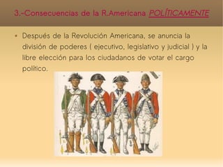 3.-Consecuencias de la R.Americana POLÍTICAMENTE

   Después de la Revolución Americana, se anuncia la
    división de poderes ( ejecutivo, legislativo y judicial ) y la
    libre elección para los ciudadanos de votar el cargo
    político.
 