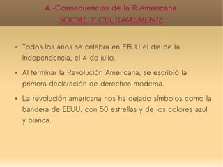 4.-Consecuencias de la R.Americana
               SOCIAL Y CULTURALMENTE


   Todos los años se celebra en EEUU el dia de la
    Independencia, el 4 de julio.
   Al terminar la Revolución Americana, se escribió la
    primera declaración de derechos moderna.
   La revolución americana nos ha dejado símbolos como la
    bandera de EEUU, con 50 estrellas y de los colores azul
    y blanca.
 