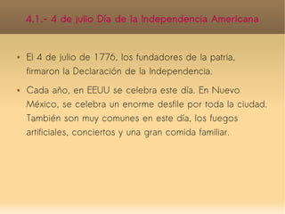 4.1.- 4 de julio Día de la Independencia Americana


   El 4 de julio de 1776, los fundadores de la patria,
    firmaron la Declaración de la Independencia.
   Cada año, en EEUU se celebra este día. En Nuevo
    México, se celebra un enorme desfile por toda la ciudad.
    También son muy comunes en este día, los fuegos
    artificiales, conciertos y una gran comida familiar.
 