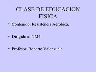 CLASE DE EDUCACION
           FISICA
• Contenido: Resistencia Aerobica.

• Dirigido a: NM4

• Profesor: Roberto Valenzuela
 