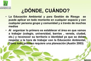 ¿DÓNDE, CUÁNDO?
• La Educación Ambiental y para Gestión de Riesgo se
puede aplicar en todo momento en cualquier espacio y con
cualquier persona grupo y comunidad y a través de muchos
medios
• Al organizar lo primero es establecer el área en que vamos
a trabajar (colegio, universidad, barrios , vereda, ciudad,
etc.) y reconocer su territorio e identidad ya que se deben
respetar a la hora de trabajar con la Educación Ambiental,
Como todo proceso requiere una planeación (Austin 2003)
 