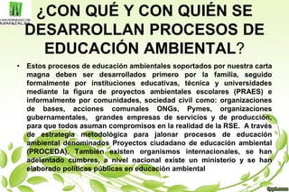 ¿CON QUÉ Y CON QUIÉN SE
DESARROLLAN PROCESOS DE
EDUCACIÓN AMBIENTAL?
• Estos procesos de educación ambientales soportados por nuestra carta
magna deben ser desarrollados primero por la familia, seguido
formalmente por instituciones educativas, técnica y universidades
mediante la figura de proyectos ambientales escolares (PRAES) e
informalmente por comunidades, sociedad civil como: organizaciones
de bases, acciones comunales ONGs, Pymes, organizaciones
gubernamentales, grandes empresas de servicios y de producción,
para que todos asuman compromisos en la realidad de la RSE. A través
de estrategia metodológica para jalonar procesos de educación
ambiental denominados Proyectos ciudadano de educación ambiental
(PROCEDA). También existen organismos internacionales, se han
adelantado cumbres, a nivel nacional existe un ministerio y se han
elaborado políticas públicas en educación ambiental
 