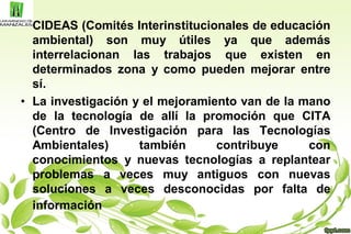 • CIDEAS (Comités Interinstitucionales de educación
ambiental) son muy útiles ya que además
interrelacionan las trabajos que existen en
determinados zona y como pueden mejorar entre
sí.
• La investigación y el mejoramiento van de la mano
de la tecnología de allí la promoción que CITA
(Centro de Investigación para las Tecnologías
Ambientales) también contribuye con
conocimientos y nuevas tecnologías a replantear
problemas a veces muy antiguos con nuevas
soluciones a veces desconocidas por falta de
información
 