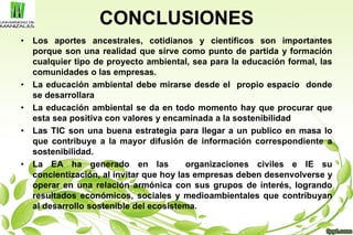 CONCLUSIONES
• Los aportes ancestrales, cotidianos y científicos son importantes
porque son una realidad que sirve como punto de partida y formación
cualquier tipo de proyecto ambiental, sea para la educación formal, las
comunidades o las empresas.
• La educación ambiental debe mirarse desde el propio espacio donde
se desarrollara
• La educación ambiental se da en todo momento hay que procurar que
esta sea positiva con valores y encaminada a la sostenibilidad
• Las TIC son una buena estrategia para llegar a un publico en masa lo
que contribuye a la mayor difusión de información correspondiente a
sostenibilidad.
• La EA ha generado en las organizaciones civiles e IE su
concientización, al invitar que hoy las empresas deben desenvolverse y
operar en una relación armónica con sus grupos de interés, logrando
resultados económicos, sociales y medioambientales que contribuyan
al desarrollo sostenible del ecosistema.
 