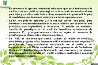 • Es relevante la gestión ambiental educativa que está fomentando la
nación, con sus políticas estratégicas, al brindando escenarios vitales
para tejer y masificar esta bella cultura necesaria e imprescindible para
el ecosistema que deseamos dejarle a las futuras generaciones
• La EA nos pide un esfuerzo y a la vez nos brinda una guía, para
contribuir a una transformación en nuestra relación con el entorno, sus
principios son imperativos y necesarios. Al solicita un verdadero
cambio de paradigma en el cual los beneficios económicos de
personas, IE, y organizaciones civiles se logren sin aumentar la
presión que se ejerce sobre el medio ambiente
• La RSE, es una meta que busca cumplir su misión de movilizar,
sensibilizar y ayudar a las Empresas e IE a administrar sus negocios -
servicios de forma socialmente responsable con el medio y en
cooperación con la EA ha contribuido, en la generación de Sociedades
Civiles e IE Ambientalmente Sustentable, que incorporen y fortalezcan
la preocupación de brindar un medio ambiente sostenible a nuestras
generaciones venideras.
 