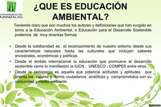 ¿QUE ES EDUCACIÓN
AMBIENTAL?
Teniendo claro que son muchos los autores y definiciones que han surgido en
torno a la Educación Ambiental, o Educación para el Desarrollo Sostenible
podemos de muy diversas formas
• Desde la cotidianidad es el reconocimiento de nuestro entorno desde sus
características naturales hasta las culturales que incluyen saberes
ancestrales, económicas y políticas.
• Desde el ámbito internacional la educación que promueve el desarrollo
sostenible como lo manifiestan la IUCN , UNESCO , COMPES entre otros.
• Desde la pedagogía es aquella que potencia actitudes y aptitudes que
orienta los valores y forma ciudadanos analíticos y comprometidos con su
comunidad y medio ambiente
 
