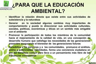 ¿PARA QUE LA EDUCACIÓN
AMBIENTAL?
• Identificar la relación directa que existe entre sus actividades de
subsistencia y la naturaleza
• Generar en la sociedad algunos cambios muy importantes de
comportamiento y pueda re direccionar sus actividades culturales,
sociales, políticas, económicas y éticas en un sentido más amigable
con el ambiente
• Promover la participación de todos los miembros de la comunidad
hacia el mejoramiento de la calidad de vida, en una concepción de
desarrollo humano que satisfaga las necesidades de las generaciones
presentes asegurando el bienestar de las generaciones futuras
• Sensibiliza a las personas y a las comunidades, promueve el análisis,
anima a potencializar habilidades, forma una conciencia ciudadana en
pro del beneficio común pero lleva a un pensamiento más libre de las
influencias consumistas
 