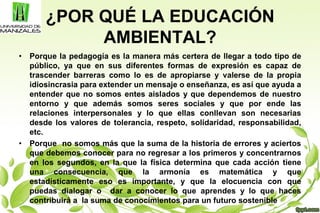 ¿POR QUÉ LA EDUCACIÓN
AMBIENTAL?
• Porque la pedagogía es la manera más certera de llegar a todo tipo de
público, ya que en sus diferentes formas de expresión es capaz de
trascender barreras como lo es de apropiarse y valerse de la propia
idiosincrasia para extender un mensaje o enseñanza, es así que ayuda a
entender que no somos entes aislados y que dependemos de nuestro
entorno y que además somos seres sociales y que por ende las
relaciones interpersonales y lo que ellas conllevan son necesarias
desde los valores de tolerancia, respeto, solidaridad, responsabilidad,
etc.
• Porque no somos más que la suma de la historia de errores y aciertos
que debemos conocer para no regresar a los primeros y concentrarnos
en los segundos, en la que la física determina que cada acción tiene
una consecuencia, que la armonía es matemática y que
estadísticamente eso es importante, y que la elocuencia con que
puedas dialogar o dar a conocer lo que aprendes y lo que haces
contribuirá a la suma de conocimientos para un futuro sostenible
 