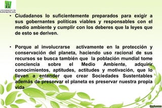 • Ciudadanos lo suficientemente preparados para exigir a
sus gobernantes políticas viables y responsables con el
medio ambiente y cumplir con los deberes que la leyes que
de esto se deriven.
• Porque al involucrarse activamente en la protección y
conservación del planeta, haciendo uso racional de sus
recursos se busca también que la población mundial tome
conciencia sobre el Medio Ambiente, adquirir
conocimientos, aptitudes, actitudes y motivación, que lo
lleven a entender que crear Sociedades Sustentables
además de preservar el planeta es preservar nuestra propia
vida
 