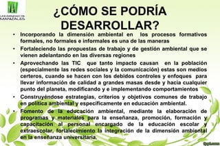 ¿CÓMO SE PODRÍA
DESARROLLAR?
• Incorporando la dimensión ambiental en los procesos formativos
formales, no formales e informales es una de las maneras
• Fortaleciendo las propuestas de trabajo y de gestión ambiental que se
vienen adelantando en las diversas regiones
• Aprovechando las TIC que tanto impacto causan en la población
(especialmente las redes sociales y la comunicación) estas son medios
certeros, cuando se hacen con los debidos controles y enfoques para
llevar información de calidad a grandes masas desde y hacia cualquier
punto del planeta, modificando y e implementando comportamientos
• Construyéndose estrategias, criterios y objetivos comunes de trabajo
en política ambiental y específicamente en educación ambiental.
• Fomento de la educación ambiental, mediante la elaboración de
programas y materiales para la enseñanza, promoción, formación y
capacitación al personal encargado de la educación escolar y
extraescolar, fortalecimiento la integración de la dimensión ambiental
en la enseñanza universitaria.
 