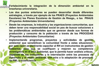 • Fortalecimiento la integración de la dimensión ambiental en la
enseñanza universitaria.
• Los dos puntos anteriores se pueden desarrollar desde diferentes
estrategias, a través por ejemplo de los PRAES (Proyectos Ambientales
Escolares) los Planes Escolares de Gestión de Riesgo,, o los PRAUS
(Proyectos Ambientales Universitarios)
• Desde las empresas, la industria y las organizaciones comunitarias, que
deben tener una responsabilidad social en pos de buscar soluciones a
las problemáticas ambientales que se generan desde sus formas de
producción y consumo de la población a través de los PROCEDAS
(Proyectos Ambientales Comunitarios)
• Implementando programas, proyectos y actividades de gestión
ambiental que sensibilicen la comunidad frente a estas situaciones;
por esta razón es pertinente capacitar al RH en instrumentos de gestión
ambiental, para que se cualifiquen y mejoren su competencia
investigativa en el área ambiental, que le permita hacer análisis críticos,
objetivos de los indicadores y la interrelación entre los procesos de
desarrollo y el medio ambiente, con mira a la adaptación de procesos
de PML y ecoeficiencia.
 