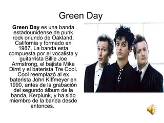 Green Day  Green Day  es una banda estadounidense de punk rock oriundo de Oakland, California y formado en 1987. La banda esta compuesta por el vocalista y guitarrista Billie Joe Armstrong, el bajista Mike Dirnt y el baterista Tre Cool. Cool reemplazó al ex baterista John Kiffmeyer en 1990, antes de la grabación del segundo álbum de la banda, Kerplunk, y ha sido miembro de la banda desde entonces.  